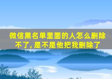 微信黑名单里面的人怎么删除不了, 是不是他把我删除了